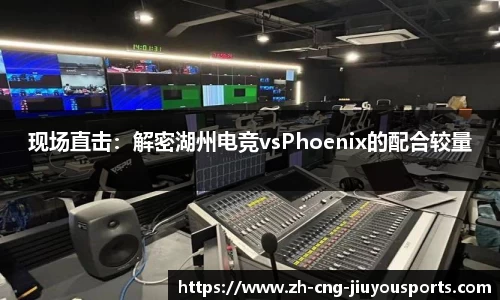 现场直击：解密湖州电竞vsPhoenix的配合较量